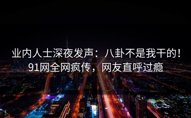 业内人士深夜发声：八卦不是我干的！91网全网疯传，网友直呼过瘾