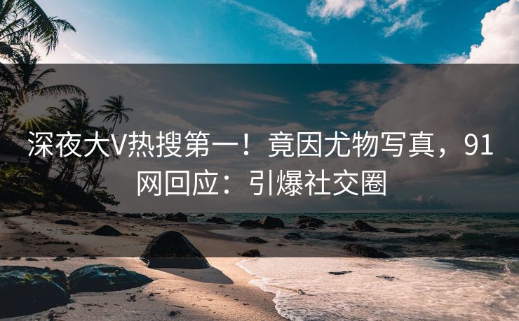 深夜大V热搜第一！竟因尤物写真，91网回应：引爆社交圈