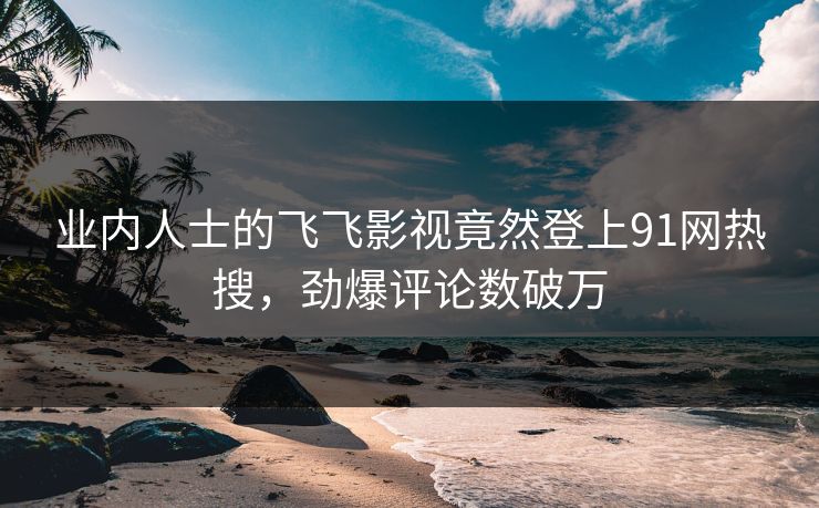 业内人士的飞飞影视竟然登上91网热搜，劲爆评论数破万
