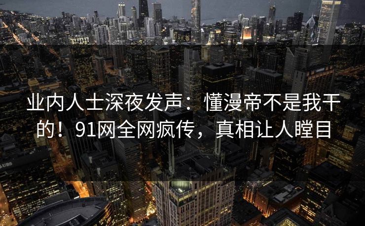 业内人士深夜发声：懂漫帝不是我干的！91网全网疯传，真相让人瞠目