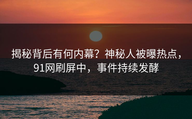 揭秘背后有何内幕？神秘人被曝热点，91网刷屏中，事件持续发酵