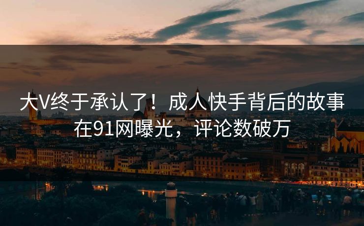 大V终于承认了！成人快手背后的故事在91网曝光，评论数破万