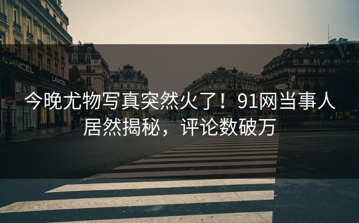 今晚尤物写真突然火了！91网当事人居然揭秘，评论数破万