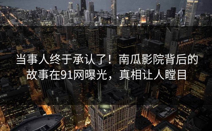 当事人终于承认了！南瓜影院背后的故事在91网曝光，真相让人瞠目