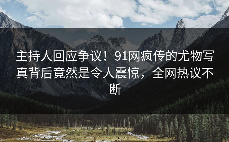 主持人回应争议！91网疯传的尤物写真背后竟然是令人震惊，全网热议不断