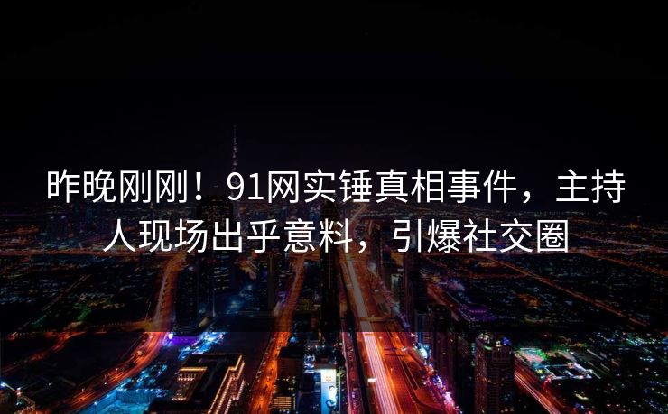 昨晚刚刚！91网实锤真相事件，主持人现场出乎意料，引爆社交圈