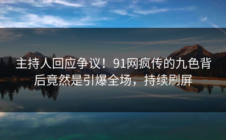 主持人回应争议！91网疯传的九色背后竟然是引爆全场，持续刷屏