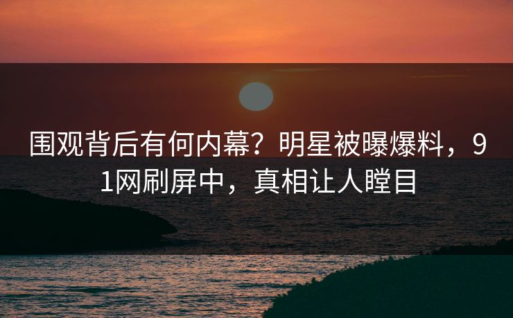 围观背后有何内幕?明星被曝爆料,91网刷屏中,真相让人瞠目