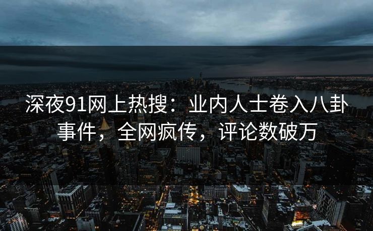 深夜91网上热搜：业内人士卷入八卦事件，全网疯传，评论数破万