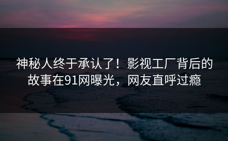 神秘人终于承认了!影视工厂背后的故事在91网曝光,网友直呼过瘾