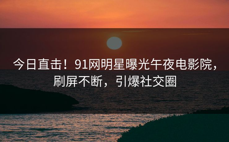 今日直击!91网明星曝光午夜电影院,刷屏不断,引爆社交圈