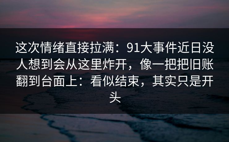 这次情绪直接拉满：91大事件近日没人想到会从这里炸开，像一把把旧账翻到台面上：看似结束，其实只是开头